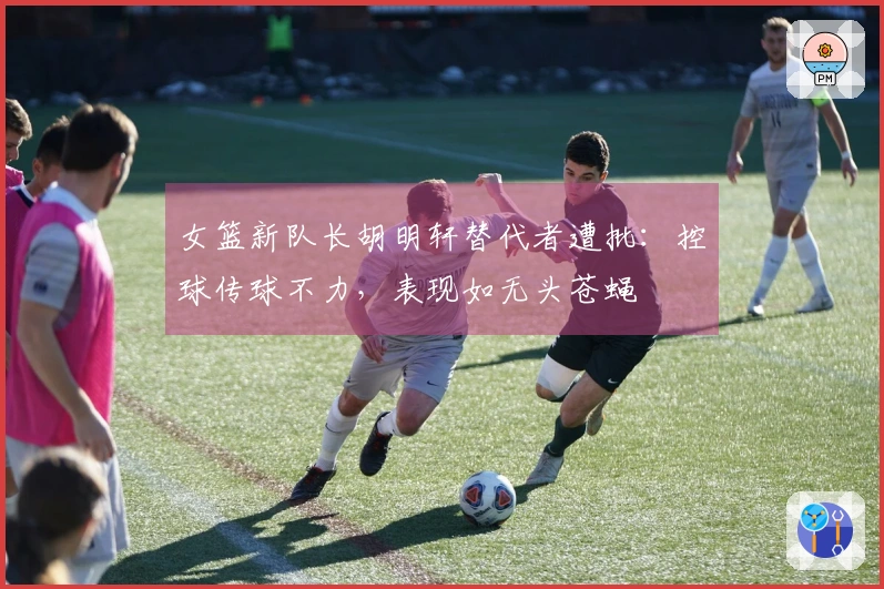 女篮新队长胡明轩替代者遭批：控球传球不力，表现如无头苍蝇