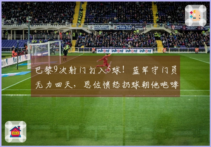 巴黎9次射门打入5球！蓝军守门员无力回天，恩佐愤怒扔球朝他咆哮