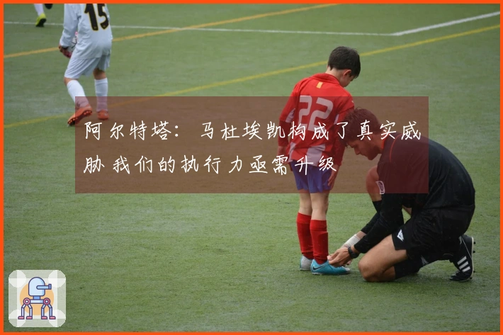 阿尔特塔：马杜埃凯构成了真实威胁 我们的执行力亟需升级