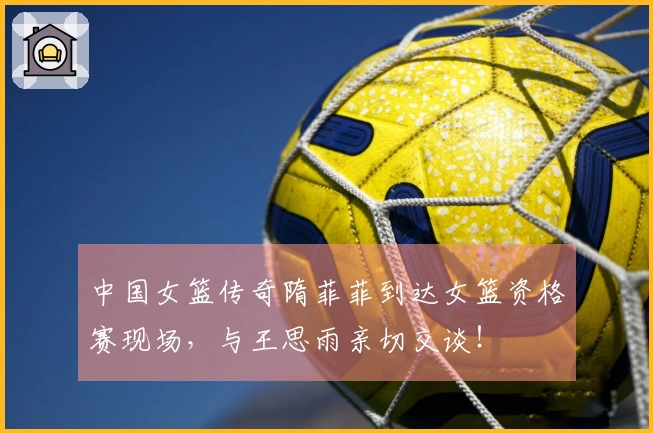 中国女篮传奇隋菲菲到达女篮资格赛现场，与王思雨亲切交谈！