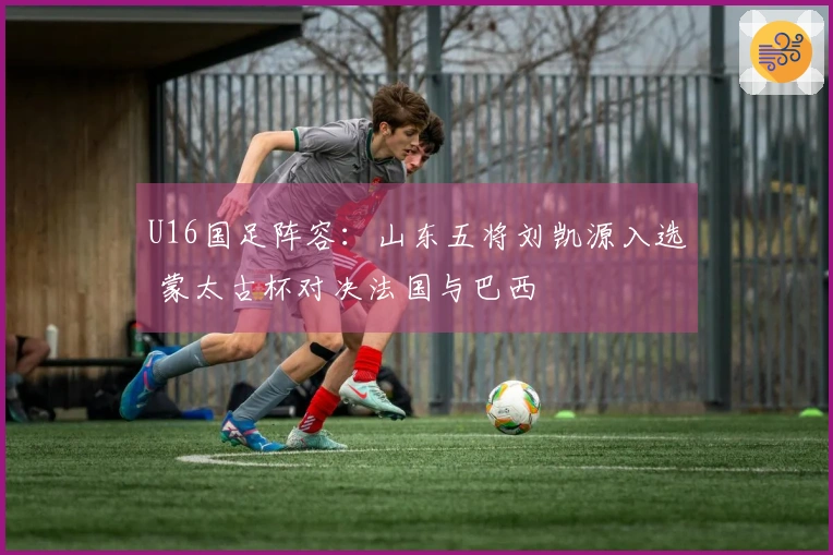 U16国足阵容：山东五将刘凯源入选 蒙太古杯对决法国与巴西