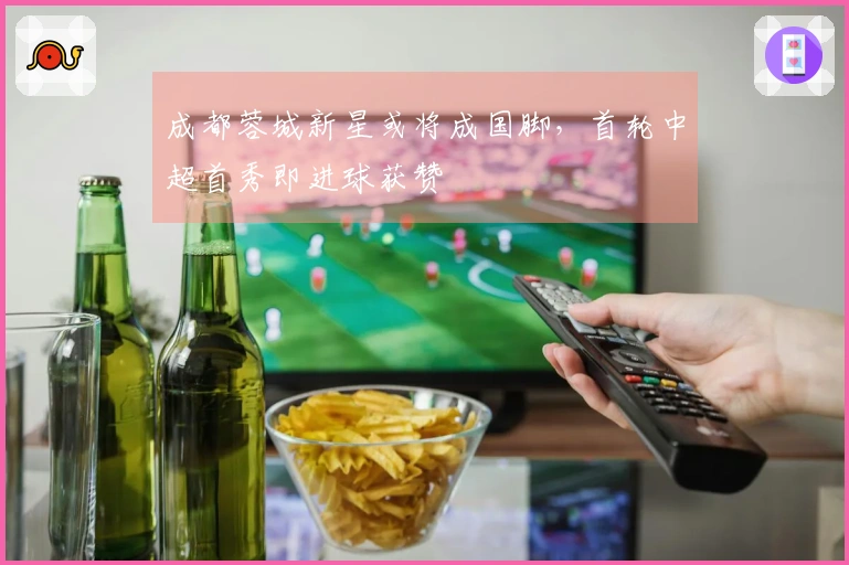 成都蓉城新星或将成国脚，首轮中超首秀即进球获赞