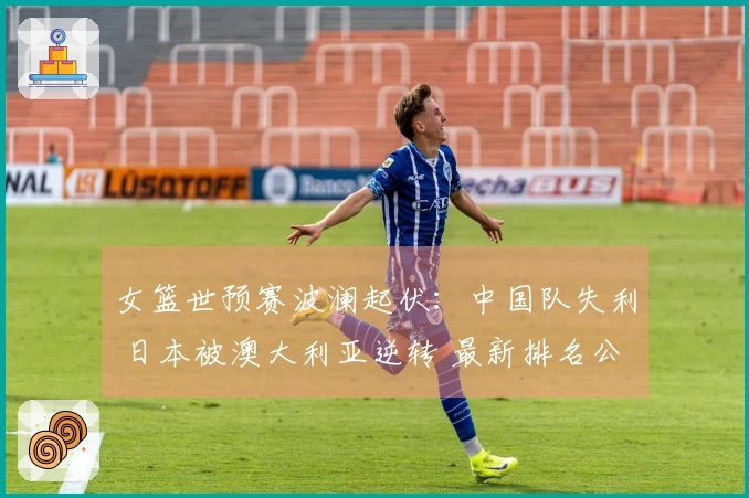 女篮世预赛波澜起伏：中国队失利 日本被澳大利亚逆转 最新排名公布