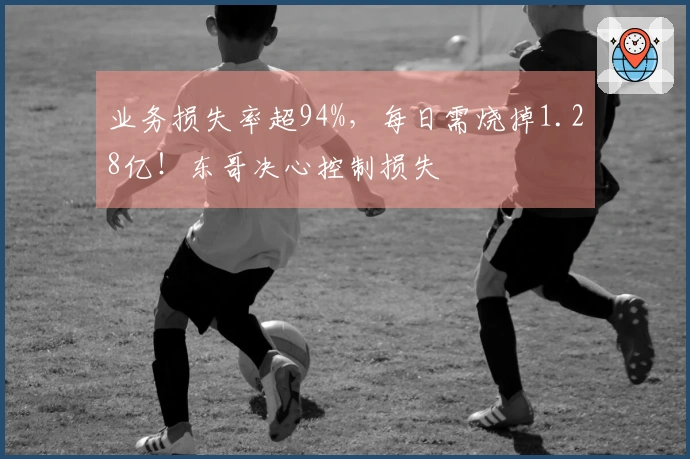 业务损失率超94%，每日需烧掉1.28亿！东哥决心控制损失