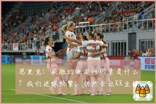 恩里克：获胜的决定性因素是什么？我们进球频繁；仍然会让KK坐板凳