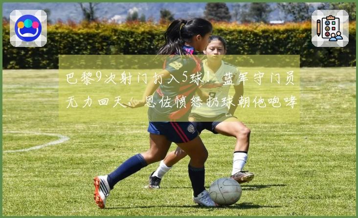 巴黎9次射门打入5球！蓝军守门员无力回天，恩佐愤怒扔球朝他咆哮