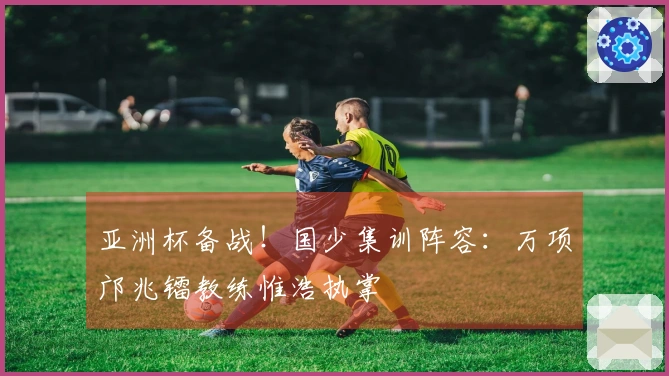 亚洲杯备战！国少集训阵容：万项邝兆镭教练惟浩执掌