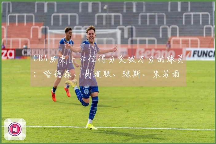 CBA历史上六位得分突破万分的球员：哈德森、易建联、琼斯、朱芳雨、刘炜、王哲林