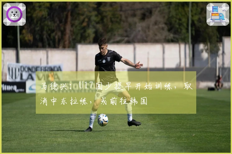 马德兴：U17国少提早开始训练，取消中东拉练，或前往韩国