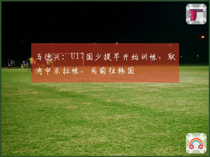 马德兴：U17国少提早开始训练，取消中东拉练，或前往韩国