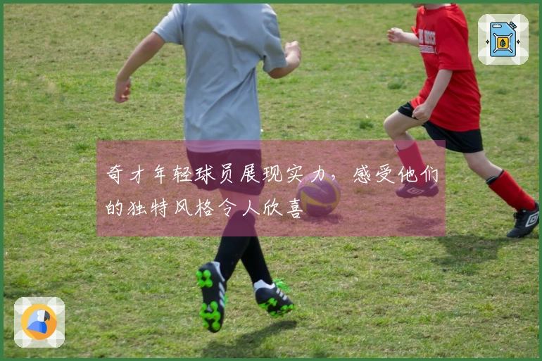 奇才年轻球员展现实力，感受他们的独特风格令人欣喜