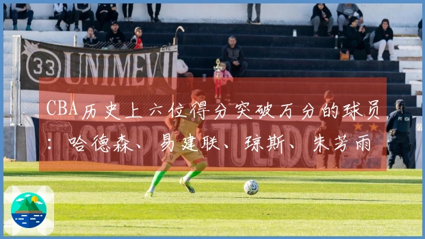 CBA历史上六位得分突破万分的球员：哈德森、易建联、琼斯、朱芳雨、刘炜、王哲林