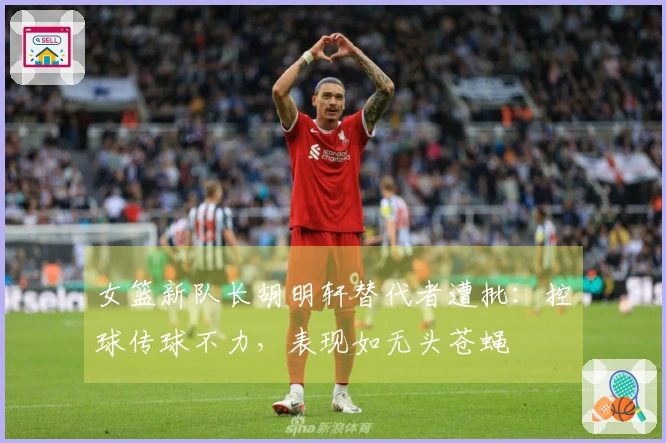 女篮新队长胡明轩替代者遭批：控球传球不力，表现如无头苍蝇