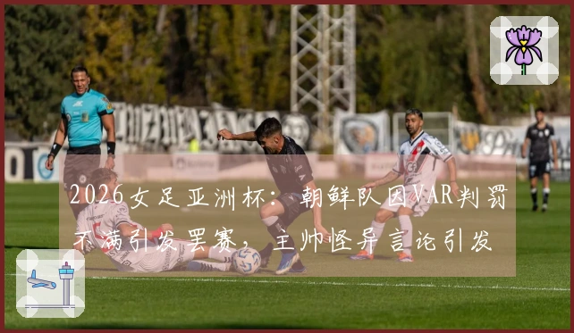 2026女足亚洲杯：朝鲜队因VAR判罚不满引发罢赛，主帅怪异言论引发热议