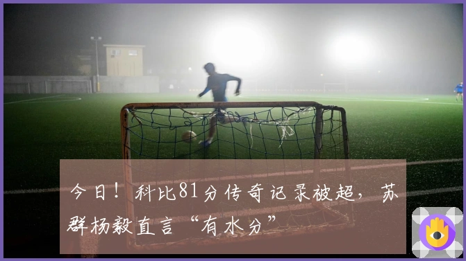 今日！科比81分传奇记录被超，苏群杨毅直言“有水分”
