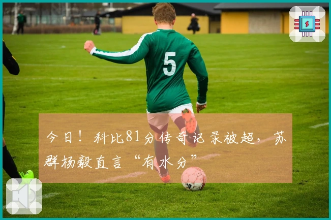 今日！科比81分传奇记录被超，苏群杨毅直言“有水分”
