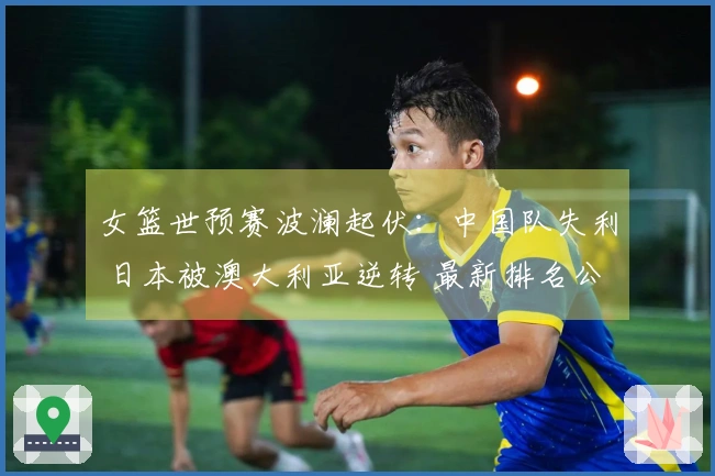 女篮世预赛波澜起伏：中国队失利 日本被澳大利亚逆转 最新排名公布