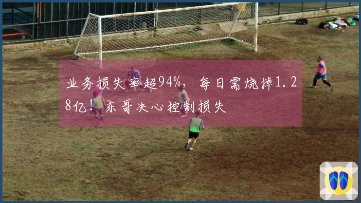 业务损失率超94%，每日需烧掉1.28亿！东哥决心控制损失