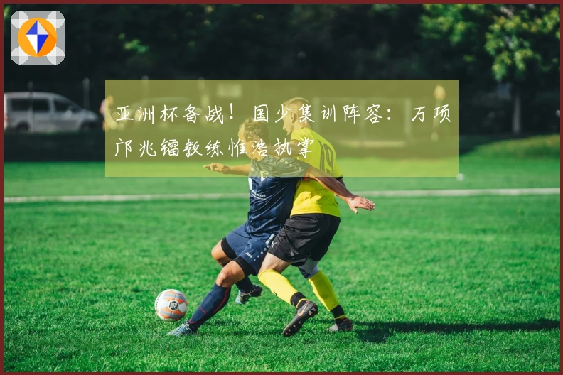 亚洲杯备战！国少集训阵容：万项邝兆镭教练惟浩执掌