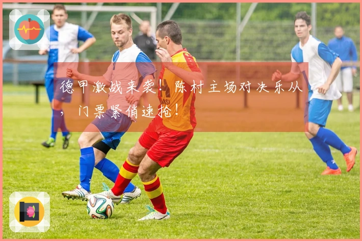 德甲激战来袭！陈村主场对决乐从，门票紧俏速抢！